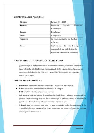 DELIMITACIÓN DEL PROBLEMA 
Tiempo: Período 2014-2015 
Espacio: Institución Educativa Marcelino 
Champagnat. 
Campo: Estudiantes 
Áreas: Computación 
Aspectos: La implementación de hardware y 
software 
Tema: Implementación del centro de cómputo y 
su manual de uso en la Institución 
Educativa “Marcelino Champagnat” 
PLANTEAMIENTO O FORMULACIÓN DEL PROBLEMA 
¿Cómo influye la Implementación de un centro de cómputo y su manual de uso en el 
desarrollo de las habilidades para el uso adecuado de los recursos tecnológicos en los 
estudiantes de la Institución Educativa “Marcelino Champagnat”, en el período 
lectivo 2014-2015? 
EVALUACIÓN DEL PROBLEMA 
• Delimitado: desactualización de los equipos y accesorios tecnológicos 
• Claro: inadecuada implementación del centro de computo 
• Evidente: Habilitación del centro de computo 
• Relevante: al tener un manual de usuario se facilitará el uso y acceso a la tecnología de 
parte de los estudiantes y maestras de tal manera que se podría acceder a la información 
permitiendo desarrollar mejor la construcción del conocimiento. 
• Original: este proyecto es innovador ya que permitirá a todos los miembros de la 
comunidad educativa conocer cómo deben manejar de una manera eficiente los recursos 
tecnológicos de la institución. 
Página - 8 
 