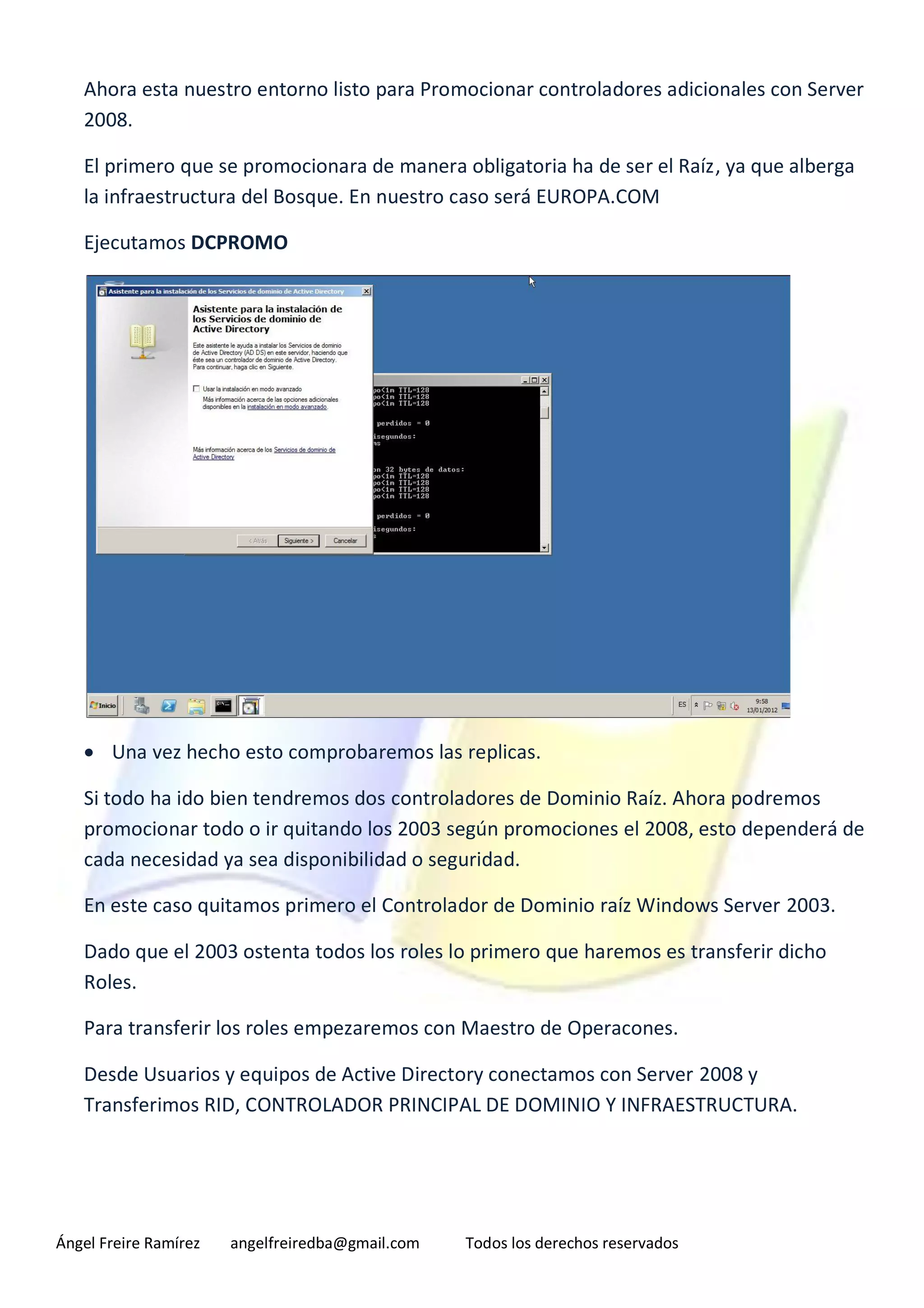 Ahora esta nuestro entorno listo para Promocionar controladores adicionales con Server
   2008.

   El primero que se promocionara de manera obligatoria ha de ser el Raíz, ya que alberga
   la infraestructura del Bosque. En nuestro caso será EUROPA.COM

   Ejecutamos DCPROMO




    Una vez hecho esto comprobaremos las replicas.

   Si todo ha ido bien tendremos dos controladores de Dominio Raíz. Ahora podremos
   promocionar todo o ir quitando los 2003 según promociones el 2008, esto dependerá de
   cada necesidad ya sea disponibilidad o seguridad.

   En este caso quitamos primero el Controlador de Dominio raíz Windows Server 2003.

   Dado que el 2003 ostenta todos los roles lo primero que haremos es transferir dicho
   Roles.

   Para transferir los roles empezaremos con Maestro de Operacones.

   Desde Usuarios y equipos de Active Directory conectamos con Server 2008 y
   Transferimos RID, CONTROLADOR PRINCIPAL DE DOMINIO Y INFRAESTRUCTURA.




Ángel Freire Ramírez   angelfreiredba@gmail.com   Todos los derechos reservados
 