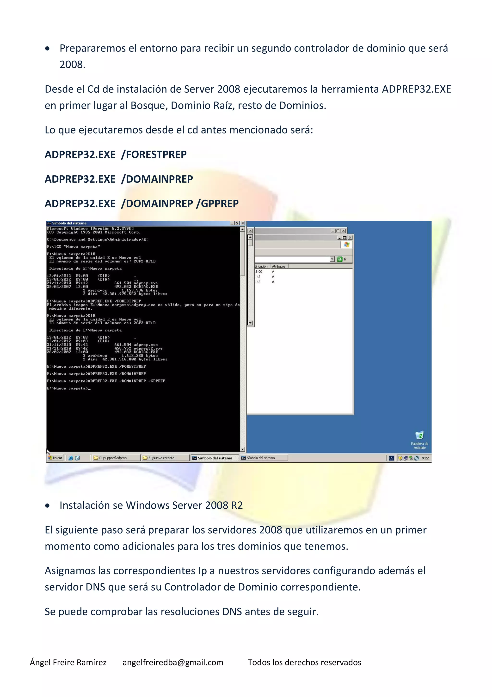  Prepararemos el entorno para recibir un segundo controlador de dominio que será
     2008.

   Desde el Cd de instalación de Server 2008 ejecutaremos la herramienta ADPREP32.EXE
   en primer lugar al Bosque, Dominio Raíz, resto de Dominios.

   Lo que ejecutaremos desde el cd antes mencionado será:

   ADPREP32.EXE /FORESTPREP

   ADPREP32.EXE /DOMAINPREP

   ADPREP32.EXE /DOMAINPREP /GPPREP




    Instalación se Windows Server 2008 R2

   El siguiente paso será preparar los servidores 2008 que utilizaremos en un primer
   momento como adicionales para los tres dominios que tenemos.

   Asignamos las correspondientes Ip a nuestros servidores configurando además el
   servidor DNS que será su Controlador de Dominio correspondiente.

   Se puede comprobar las resoluciones DNS antes de seguir.



Ángel Freire Ramírez   angelfreiredba@gmail.com   Todos los derechos reservados
 