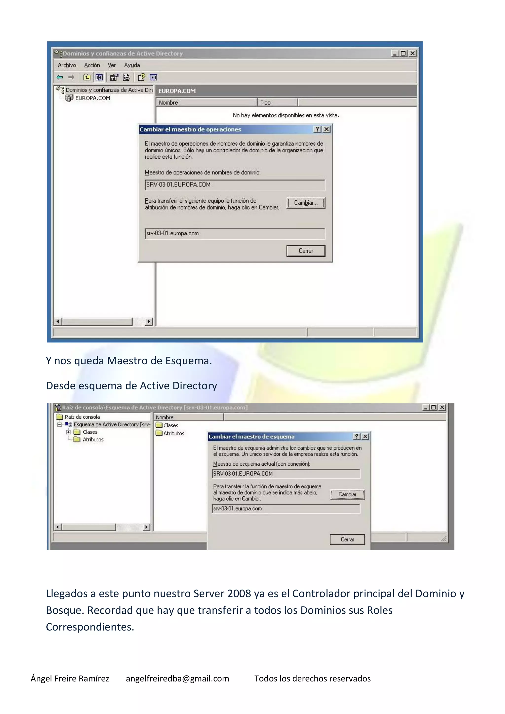 Y nos queda Maestro de Esquema.

   Desde esquema de Active Directory




   Llegados a este punto nuestro Server 2008 ya es el Controlador principal del Dominio y
   Bosque. Recordad que hay que transferir a todos los Dominios sus Roles
   Correspondientes.



Ángel Freire Ramírez   angelfreiredba@gmail.com   Todos los derechos reservados
 