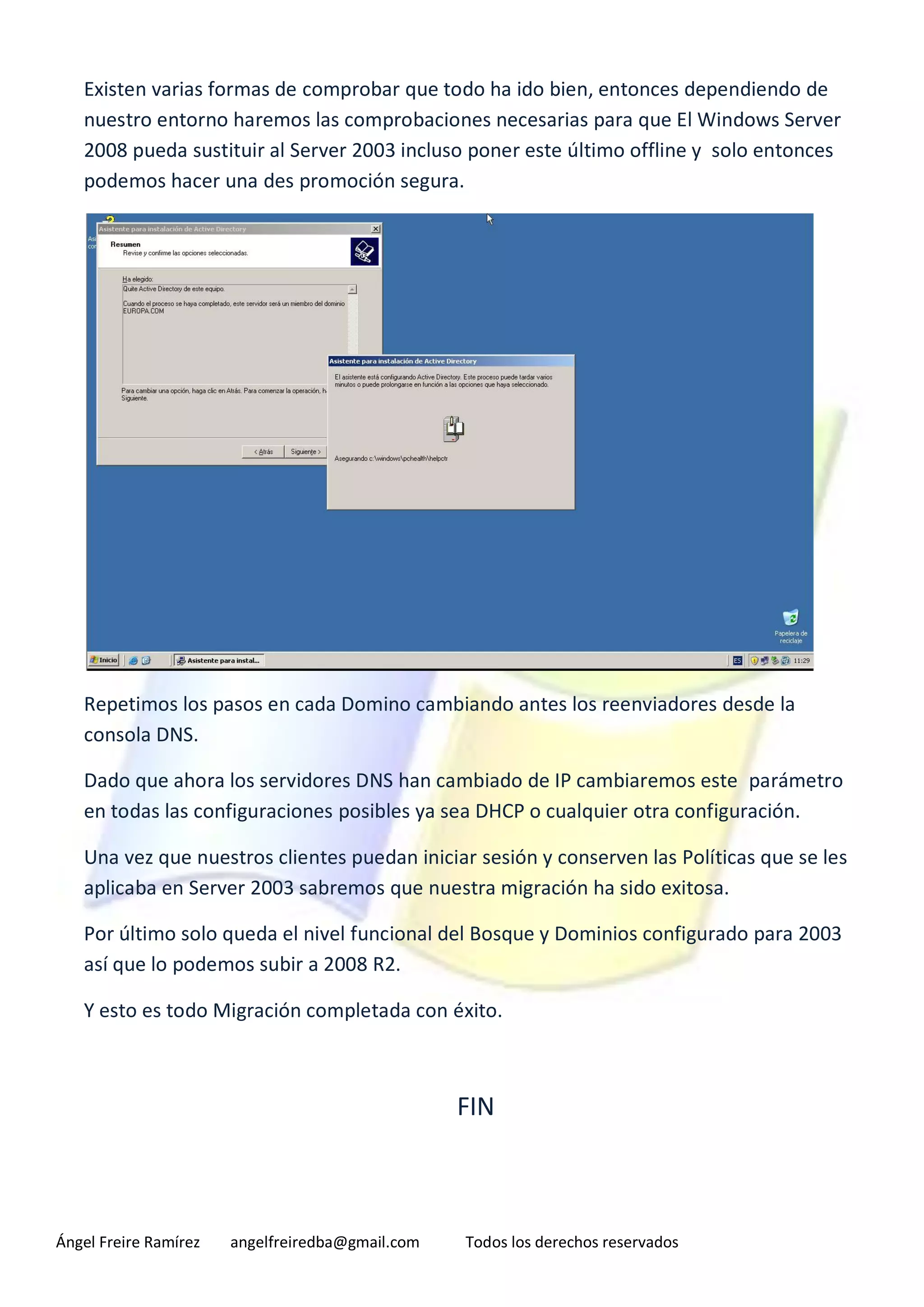Existen varias formas de comprobar que todo ha ido bien, entonces dependiendo de
   nuestro entorno haremos las comprobaciones necesarias para que El Windows Server
   2008 pueda sustituir al Server 2003 incluso poner este último offline y solo entonces
   podemos hacer una des promoción segura.




   Repetimos los pasos en cada Domino cambiando antes los reenviadores desde la
   consola DNS.

   Dado que ahora los servidores DNS han cambiado de IP cambiaremos este parámetro
   en todas las configuraciones posibles ya sea DHCP o cualquier otra configuración.

   Una vez que nuestros clientes puedan iniciar sesión y conserven las Políticas que se les
   aplicaba en Server 2003 sabremos que nuestra migración ha sido exitosa.

   Por último solo queda el nivel funcional del Bosque y Dominios configurado para 2003
   así que lo podemos subir a 2008 R2.

   Y esto es todo Migración completada con éxito.



                                                  FIN



Ángel Freire Ramírez   angelfreiredba@gmail.com   Todos los derechos reservados
 