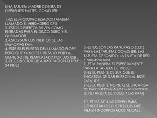 UNA TARJETA MADRE CONSTA DE DIFERENTES PARTES, COMO SER:1.-ES EL MICROPROSESADOR TAMBIEN LLAMADO EL VERDADERO CPU2.-ESTOS 2 PUERTOS SIRVEN COMO ENTRADAS PARA EL DISCO DURO Y EL QUEMADOR3.-ESTOS SON LOS PUERTOS DE LAS MEMORIAS RAM4.-ESTE ES EL PUERTO DEL LLAMADO FLOPY PERO QUE YA NO ES UTILIZADO POR LA GENTE XQ FUE REMPLAZADO POR LOS USB5.-EL CONECTOR DE ALIMENTACION Q TIENE 24 PINES6.-ESTOS SON LAS RANURAS O SLOTS PARA LAS TARJETAS COMO SER: LAS TARJETA DE SONIDO, LA TAJETA DE RED Y MUCHAS MAS7.-ESTA RANURA ES ESPECIALMENTE PARA LA TARJETA DE VIDEO8.-ES EL PUENTE DE SUR QUE SE ENCARGA DE DAR ENERGIA AL BIOS, SATA, IDE,9.-ES EL PUENTE NORTE Q SE ENCARGA DE DAR ENERGIA A LOS MAS RAPIDOS (CPU,TARJETA DE VIDEO Y LAS RAM)10.-ESTAS AGUJAS SIRVEN PARA CONECTAR LOS PUERTOS USB QUE VIENEN INCORPORADOS AL CASE 