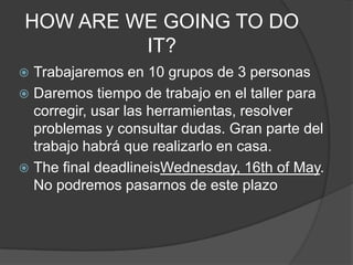 HOW ARE WE GOING TO DO
         IT?
 Trabajaremos en 10 grupos de 3 personas
 Daremos tiempo de trabajo en el taller para
  corregir, usar las herramientas, resolver
  problemas y consultar dudas. Gran parte del
  trabajo habrá que realizarlo en casa.
 The final deadlineisWednesday, 16th of May.
  No podremos pasarnos de este plazo
 