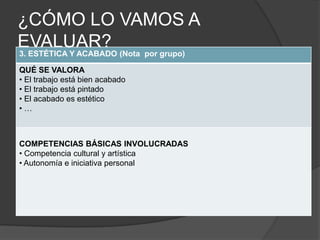 ¿CÓMO LO VAMOS A
EVALUAR? (Nota por grupo)
3. ESTÉTICA Y ACABADO

QUÉ SE VALORA
• El trabajo está bien acabado
• El trabajo está pintado
• El acabado es estético
•…



COMPETENCIAS BÁSICAS INVOLUCRADAS
• Competencia cultural y artística
• Autonomía e iniciativa personal
 