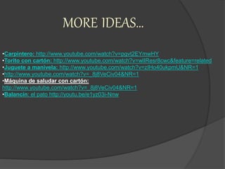 MORE IDEAS…
•Carpintero: http://www.youtube.com/watch?v=pgvt2EYmwHY
•Torito con cartón: http://www.youtube.com/watch?v=wlIResr8cwc&feature=related
•Juguete a manivela: http://www.youtube.com/watch?v=zIHo40ukpmU&NR=1
•http://www.youtube.com/watch?v=_8j8VeCiv04&NR=1
•Máquina de saludar con cartón:
http://www.youtube.com/watch?v=_8j8VeCiv04&NR=1
•Balancín: el pato http://youtu.be/e1yz03i-Nnw
 