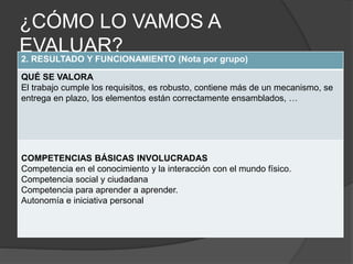 2. RESULTADO Y FUNCIONAMIENTO (Nota por grupo)
QUÉ SE VALORA
El trabajo cumple los requisitos, es robusto, contiene más de un mecanismo, se
entrega en plazo, los elementos están correctamente ensamblados, …
COMPETENCIAS BÁSICAS INVOLUCRADAS
Competencia en el conocimiento y la interacción con el mundo físico.
Competencia social y ciudadana
Competencia para aprender a aprender.
Autonomía e iniciativa personal
¿CÓMO LO VAMOS A
EVALUAR?
 