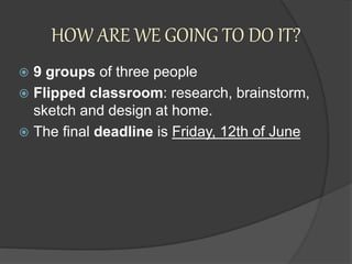 HOW ARE WE GOING TO DO IT?
 9 groups of three people
 Flipped classroom: research, brainstorm,
sketch and design at home.
 The final deadline is Friday, 12th of June
 