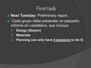 First task
 Next Tuesday: Preliminary report.
 Cada grupo debe presentar un pequeño
informe en castellano, que incluya:
1. Design (Sketch)
2. Materials
3. Planning (we only have 4 sessions to do it)
 