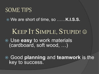 SOME TIPS
 We are short of time, so ……K.I.S.S.
 Use easy to work materials
(cardboard, soft wood, …)
 Good planning and teamwork is the
key to success.
KEEP IT SIMPLE, STUPID! 
 