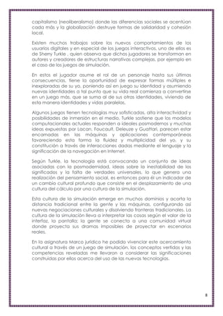 capitalismo (neoliberalismo) donde las diferencias sociales se acentúan
cada más y la globalización destruye formas de solidaridad y cohesión
local.

Existen muchos trabajos sobre los nuevos comportamientos de los
usuarios digitales y en especial de los juegos interactivos, uno de ellos es
de Sherry Turkle , quien observa que dichos jugadores se transforman en
autores y creadores de estructuras narrativas complejas, por ejemplo en
el caso de los juegos de simulación.

En estos el jugador asume el rol de un personaje hasta sus últimas
consecuencias, tiene la oportunidad de expresar formas múltiples e
inexploradas de su yo, poniendo así en juego su identidad y asumiendo
nuevas identidades a tal punto que su vida real comienza a convertirse
en un juego más, que se suma al de sus otras identidades, viviendo de
esta manera identidades y vidas paralelas.

Algunos juegos tienen tecnologías muy sofisticadas, alta interactividad y
posibilidades de inmersión en el medio. Turkle sostiene que los modelos
computacionales actuales responden a ideales posmodernos y muchas
ideas expuestas por Lacan, Foucault, Deleuze y Guattari, parecen estar
encarnadas en las máquinas y aplicaciones contemporáneas
favoreciendo esta forma la fluidez y multiplicidad del yo, y su
constitución a través de interacciones dadas mediante el lenguaje y la
significación de la navegación en Internet.

Según Turkle, la tecnología está convocando un conjunto de ideas
asociadas con la posmodernidad, ideas sobre la inestabilidad de los
significados y la falta de verdades universales, lo que genera una
realización del pensamiento social, es entonces para él un indicador de
un cambio cultural profundo que consiste en el desplazamiento de una
cultura del cálculo por una cultura de la simulación.

Esta cultura de la simulación emerge en muchos dominios y acorta la
distancia tradicional entre la gente y las máquinas, configurando así
nuevas negociaciones culturales y disolviendo fronteras tradicionales. La
cultura de la simulación lleva a interpretar las cosas según el valor de la
interfaz, la pantalla; la gente se conecta a una comunidad virtual
donde proyecta sus dramas imposibles de proyectar en escenarios
reales.

En la asignatura Marco jurídico he podido vivenciar este acercamiento
cultural a través de un juego de simulación, los conceptos vertidos y las
competencias reveladas me llevaron a considerar las significaciones
construidas por ellos acerca del uso de las nuevas tecnologías.




                                                                               8
 