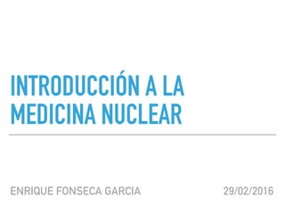 INTRODUCCIÓN A LA
MEDICINA NUCLEAR
ENRIQUE FONSECA GARCIA 29/02/2016
 