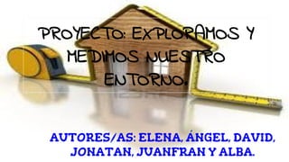 PROYECTO: EXPLORAMOS Y
MEDIMOS NUESTRO
ENTORNO.
AUTORES/AS: ELENA, ÁNGEL, DAVID,
JONATAN, JUANFRAN Y ALBA.
 