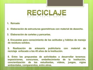 1. Reinado

2. Elaboración de estructuras geométricas con material de desecho.

3. Elaboración de carteles y pancartas.

4. Encuestas para conocimiento de los actitudes y hábitos de manejo
de residuos solidos.

5. Realización de artesanía publicitaria con           material   de
reciclaje enfocado a los 45 años de la Institución.

6. Entre las propuestas de actividades a desarrollar tenemos:
exposiciones, concursos, embellecimiento de la institución,
concientización de los estudiantes, videos, juegos, vigías
ambientales, comparendos, entre otros.
 