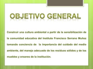 Construir una cultura ambiental a partir de la sensibilización de

la comunidad educativa del Instituto Francisco Serrano Muñoz

tomando conciencia de la importancia del cuidado del medio

ambiente, del manejo adecuado de los residuos sólidos y de los

muebles y enseres de la institución.
 