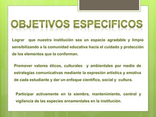 Lograr   que nuestra institución sea un espacio agradable y limpio
sensibilizando a la comunidad educativa hacia el cuidado y protección
de los elementos que la conforman.


 Promover valores éticos, culturales y ambientales por medio de
 estrategias comunicativas mediante la expresión artística y emotiva
 de cada estudiante y dar un enfoque científico, social y cultura.


 Participar activamente en la siembra, mantenimiento, control y
 vigilancia de las especies ornamentales en la institución.
 