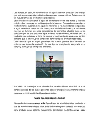 Las mareas, es decir, el movimiento de las aguas del mar, producen una energía
que se transforma en electricidad en las centrales mareomotrices. Ésta es una de
las nuevas formas de producir energía eléctrica.
Esta consiste en aprisionar el agua en el momento de la alta marea y liberarla,
obligándola a pasar por las turbinas durante la bajamar. Cuando la marea sube, el
nivel del mar es superior al del agua del interior de la ría. Abriendo las compuertas,
el agua pasa de un lado a otro del dique, y sus movimientos hacen que también se
muevan las turbinas de unos generadores de corrientes situados junto a los
conductos por los que circula el agua. Cuando por el contrario, la marea baja, el
nivel dela mar es inferior al de la ría, porque el movimiento del agua es en sentido
contrario que el anterior, pero también se aprovecha para producir electricidad.
Cabe recalcar que el mayor porcentaje de nuestro planeta esta formado de
océanos, por lo que la producción de este tipo de energía esta asegurada en el
tiempo y es muy baja en impacto ambiental.
Por medio de la energía solar tenemos los paneles solares fotovolcaicos y los
paneles caseros de los cuales podemos obtener energía de una manera limpia y
renovable, a continuación la diferencia entre ellos.
PANEL SOLAR FOTOVOLCAICOS
Se puede decir que un panel solar fotovolcaico es aquel dispositivo mediante el
cual se aprovecha la energía solar. Este tipo de energía es utilizado mas menudo
para producir agua caliente (usualmente doméstica) mediante energía solar
 