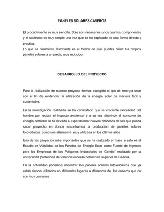 PANELES SOLARES CASEROS
El procedimiento es muy sencillo. Solo son necesarios unos cuantos componentes
y el cableado es muy simple una vez que se ha explicado de una forma directa y
practica.
Lo que es realmente fascinante es el hecho de que puedes crear tus propios
paneles solares a un precio muy reducido.
DESARROLLO DEL PROYECTO
Para la realización de nuestro proyecto hemos escogido el tipo de energía solar
con el fin de evidenciar la utilización de la energía solar de manera fácil y
sustentable.
En la investigación realizada se ha constatado que la creciente necesidad del
hombre por reducir el impacto ambiental y a su vez disminuir el consumo de
energía corriente lo ha llevado a experimentar nuevos procesos de los que pueda
sacar provecho en donde encontramos la producción de paneles solares
fotovoltaicos como una alternativa muy utilizada en los últimos años
Uno de los proyectos más importantes que se ha realizado en base a esto es el
Estudio de Viabilidad de los Paneles de Energía Solar como Fuente de Ingresos
para las Empresas de los Polígonos Industriales de Gandia” realizado por la
universidad politécnica de valencia escuela politécnica superior de Gandia.
En la actualidad podemos encontrar los paneles solares fotovolcaicos que ya
están siendo utilizados en diferentes lugares a diferencia de los caseros que no
son muy comunes
 