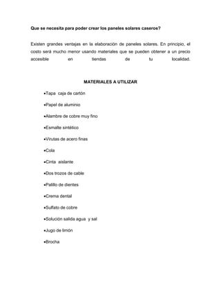 Que se necesita para poder crear los paneles solares caseros?
Existen grandes ventajas en la elaboración de paneles solares. En principio, el
costo será mucho menor usando materiales que se pueden obtener a un precio
accesible en tiendas de tu localidad.
MATERIALES A UTILIZAR
Tapa caja de cartón
Papel de aluminio
Alambre de cobre muy fino
Esmalte sintético
Virutas de acero finas
Cola
Cinta aislante
Dos trozos de cable
Palillo de dientes
Crema dental
Sulfato de cobre
Solución salida agua y sal
Jugo de limón
Brocha
 