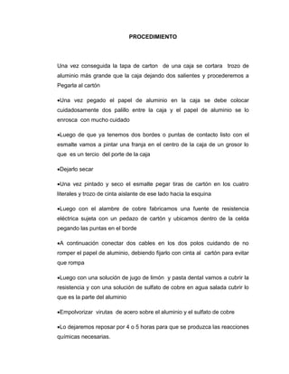PROCEDIMIENTO
Una vez conseguida la tapa de carton de una caja se cortara trozo de
aluminio más grande que la caja dejando dos salientes y procederemos a
Pegarla al cartón
Una vez pegado el papel de aluminio en la caja se debe colocar
cuidadosamente dos palillo entre la caja y el papel de aluminio se lo
enrosca con mucho cuidado
Luego de que ya tenemos dos bordes o puntas de contacto listo con el
esmalte vamos a pintar una franja en el centro de la caja de un grosor lo
que es un tercio del porte de la caja
Dejarlo secar
Una vez pintado y seco el esmalte pegar tiras de cartón en los cuatro
literales y trozo de cinta aislante de ese lado hacia la esquina
Luego con el alambre de cobre fabricamos una fuente de resistencia
eléctrica sujeta con un pedazo de cartón y ubicamos dentro de la celda
pegando las puntas en el borde
A continuación conectar dos cables en los dos polos cuidando de no
romper el papel de aluminio, debiendo fijarlo con cinta al cartón para evitar
que rompa
Luego con una solución de jugo de limón y pasta dental vamos a cubrir la
resistencia y con una solución de sulfato de cobre en agua salada cubrir lo
que es la parte del aluminio
Empolvorizar virutas de acero sobre el aluminio y el sulfato de cobre
Lo dejaremos reposar por 4 o 5 horas para que se produzca las reacciones
químicas necesarias.
 