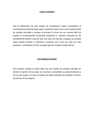 CONCLUSIONES
Con la elaboración de este trabajo de investigación hemos comprobado el
funcionamiento del panel solar casero, decidimos tomar al sol como nuestra fuente
de energía renovable y aunque al principio lo vimos de una manera fácil fue
posible su funcionamiento únicamente prestando la atención necesaria en los
procedimiento debido a que tan solo una cosa mal ubicada o pegada nos echaba
abajo nuestro proyecto y volvíamos a empezar una y otra vez cada con más
precisión y entusiasmo a fin de conseguir generar energía a través del sol.
RECOMENDACIONES
Para generar energía se debe tratar de usar fuentes de energía naturales en
donde la mayoría de los casos es muy fácil y sustentable su aprovechamiento y
asi no solo ayuden no solo al cuidado del medio ambiente sino también al ahorro
económico en los hogares.
 