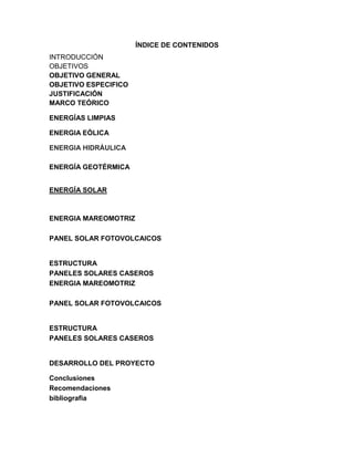 ÍNDICE DE CONTENIDOS
INTRODUCCIÓN
OBJETIVOS
OBJETIVO GENERAL
OBJETIVO ESPECIFICO
JUSTIFICACIÓN
MARCO TEÓRICO
ENERGÍAS LIMPIAS
ENERGIA EÒLICA
ENERGIA HIDRÀULICA
ENERGÍA GEOTÉRMICA
ENERGÍA SOLAR
ENERGIA MAREOMOTRIZ
PANEL SOLAR FOTOVOLCAICOS
ESTRUCTURA
PANELES SOLARES CASEROS
ENERGIA MAREOMOTRIZ
PANEL SOLAR FOTOVOLCAICOS
ESTRUCTURA
PANELES SOLARES CASEROS
DESARROLLO DEL PROYECTO
Conclusiones
Recomendaciones
bibliografia
 