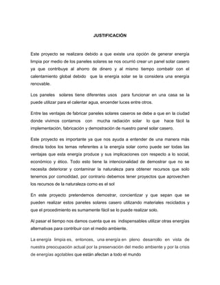JUSTIFICACIÓN
Este proyecto se realizara debido a que existe una opción de generar energía
limpia por medio de los paneles solares se nos ocurrió crear un panel solar casero
ya que contribuye al ahorro de dinero y al mismo tiempo combatir con el
calentamiento global debido que la energía solar se la considera una energía
renovable.
Los paneles solares tiene diferentes usos para funcionar en una casa se la
puede utilizar para el calentar agua, encender luces entre otros.
Entre las ventajas de fabricar paneles solares caseros se debe a que en la ciudad
donde vivimos contamos con mucha radiación solar lo que hace fácil la
implementación, fabricación y demostración de nuestro panel solar casero.
Este proyecto es importante ya que nos ayuda a entender de una manera más
directa todos los temas referentes a la energía solar como puede ser todas las
ventajas que esta energía produce y sus implicaciones con respecto a lo social,
económico y ético. Todo esto tiene la intencionalidad de demostrar que no se
necesita deteriorar y contaminar la naturaleza para obtener recursos que solo
tenemos por comodidad, por contrario debemos tener proyectos que aprovechen
los recursos de la naturaleza como es el sol
En este proyecto pretendemos demostrar, concientizar y que sepan que se
pueden realizar estos paneles solares casero utilizando materiales reciclados y
que el procedimiento es sumamente fácil se lo puede realizar solo.
Al pasar el tiempo nos damos cuenta que es indispensables utilizar otras energías
alternativas para contribuir con el medio ambiente.
La energía limpia es, entonces, una energía en pleno desarrollo en vista de
nuestra preocupación actual por la preservación del medio ambiente y por la crisis
de energías agotables que están afectan a todo el mundo
 