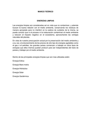 MARCO TEÓRICO
ENERGÍAS LIMPIAS
Las energías limpias son consideradas así en vista que no contaminan, y además
buscan la buena relación con el medio ambiente, conservando los residuos de
manera apropiada para no interferir en la cadena de cuidados de la misma, se
puede concluir que ni el proceso ni la instauración contaminan el medio ambiente
y reducen el impacto negativo en el ecosistema, aprovechando las ventajas
naturales del planeta.
En vista de nuestra preocupación actual por la preservación del medio ambiente y
a su vez, el endurecimiento de los precios de otro tipo de energías agotables como
el gas o el petróleo, los grandes países comienzan a trabajar en otros tipos de
energías que ellos mismos puedan producir para ser independientes del resto de
países y trabajar por el medio ambiente.
Dentro de las principales energías limpias que son mas utilizadas están:
Energía Eólica
Energía Mare motriz
Energía Hidráulica
Energía Solar
Energía Geotérmica
 