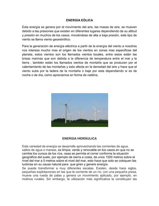 ENERGIA EÒLICA
Esta energía se genera por el movimiento del aire, las masas de aire, se mueven
debido a las presiones que existen en diferentes lugares dependiendo de su altitud
y presión en muchos de los casos, moviéndose de alta a baja presión, este tipo de
viento se llama viento geoestrófico.
Para la generación de energía eléctrica a partir de la energía del viento a nosotros
nos interesa mucho mas el origen de los vientos en zonas mas especificas del
planeta, estos vientos son los llamados vientos locales, entre estos están las
brisas marinas que son debida a la diferencia de temperatura entre el mar y la
tierra , también están los llamados vientos de montaña que se producen por el
calentamiento de las montañas y esto afecta en la densidad del aire y hace que el
viento suba por la ladera de la montaña o baje por esta dependiendo si es de
noche o de día, como apreciamos en forma de neblina.
ENERGIA HIDRÀULICA
Esta variedad de energía se desarrolla aprovechando las corrientes de agua,
saltos de agua o mareas, es limpia, verde y renovable en los casos en que no se
cambie los cursos de los ríos, osea se permita el correr conforme la situación
geográfica del suelo, por ejemplo de sierra a costa, de unos 1500 metros sobre el
nivel del mar a 0 metros sobre el nivel del mar, esto hace que solo se coloquen las
turbinas en su cause natural para que giren y genere energía.
Se puede transformar a muy diferentes escalas. Existen, desde hace siglos,
pequeñas explotaciones en las que la corriente de un río, con una pequeña presa,
mueve una rueda de palas y genera un movimiento aplicado, por ejemplo, en
molinos rurales. Sin embargo, la utilización más significativa la constituyen las
 