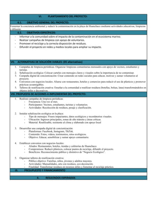 VI.​ PLANTEAMIENTO DEL PROYECTO:
6.1.​ OBJETIVO GENERAL DEL PROYECTO:
Fomentar la conciencia ambiental y reducir la contaminación en la playa de Huanchaco mediante actividades educativas, limpiezas
y difusión.
6.2.​ OBJETIVOS ESPECÍFICOS:
-​ Informar a la comunidad sobre el impacto de la contaminación en el ecosistema marino.
-​ Realizar campañas de limpieza con apoyo de voluntarios.
-​ Promover el reciclaje y la correcta disposición de residuos.
-​ Difundir el proyecto en redes y medios locales para ampliar su impacto.
VII.​ ALTERNATIVAS DE SOLUCIÓN VIABLES: (05 alternativas)
1.​ Campañas de limpieza periódicas: Organizar limpiezas comunitarias mensuales con apoyo de vecinos, estudiantes y
turistas.
2.​ Señalización ecológica: Colocar carteles con mensajes claros y visuales sobre la importancia de no contaminar.
3.​ Campaña digital de concientización: Crear contenido en redes sociales para educar, motivar y sumar voluntarios al
proyecto.
4.​ Convenios con negocios locales: Aliarse con restaurantes, hoteles y comercios para reducir el uso de plásticos y promover
prácticas ecoamigables.
5.​ Talleres de reutilización creativa: Enseñar a la comunidad a reutilizar residuos (botellas, bolsas, latas) transformándolos en
objetos útiles o decorativos.
VIII. PROPUESTA DE ACCIONES A IMPLEMENTAR DEL PROYECTO:
1.​ Realizar campañas de limpieza periódicas:
-​ Frecuencia: Una vez al mes.
-​ Participantes: Vecinos, estudiantes, turistas y voluntarios.
-​ Actividades: Recolección de residuos, pesaje y clasificación.
2.​ Instalar señalización ecológica en la playa:
-​ Tipo de mensajes: Frases impactantes, datos ecológicos y recordatorios visuales.
-​ Ubicación: Ingresos principales, zonas de alto tránsito y áreas críticas.
-​ Material: Reutilizable, resistente al clima y elaborado con apoyo local
3.​ Desarrollar una campaña digital de concientización:
-​ Plataformas: Facebook, Instagram, TikTok.
-​ Contenido: Fotos, videos, testimonios, retos ecológicos.
-​ Objetivo: Educar, sensibilizar y sumar apoyo comunitario.
4.​ Establecer convenios con negocios locales:
-​ Aliados: Restaurantes, hoteles, tiendas y cafeterías de Huanchaco.
-​ Compromisos: Reducir plásticos, colocar puntos de reciclaje, difundir el proyecto.
-​ Beneficios: Reconocimiento público y distintivo de “Negocio Ecológico”.
5.​ Organizar talleres de reutilización creativa:
-​ Público objetivo: Familias, niños, jóvenes y adultos mayores.
-​ Actividades: Manualidades, arte con residuos, eco-decoración.
-​ Finalidad: Transformar residuos en recursos útiles y fomentar el reciclaje práctico.
IX.​ PRESUPUESTO Y FINANCIAMIENTO
X.​ RESULTADOS ESPERADOS
 