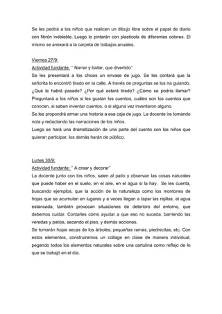 Se les pedirá a los niños que realicen un dibujo libre sobre el papel de diario
con fibrón indeleble. Luego lo pintarán con plasticola de diferentes colores. El
mismo se anexará a la carpeta de trabajos anuales.
Viernes 27/9:
Actividad fundante: ‘’ Narrar y bailar, que divertido’’
Se les presentará a los chicos un envase de jugo. Se les contará que la
señorita lo encontró tirado en la calle. A través de preguntas se los ira guiando.
¿Qué le habrá pasado? ¿Por qué estará tirado? ¿Cómo se podría llamar?
Preguntará a los niños si les gustan los cuentos, cuáles son los cuentos que
conocen, si saben inventar cuentos, o si alguna vez inventaron alguno.
Se les propondrá armar una historia a esa caja de jugo. La docente ira tomando
nota y redactando las narraciones de los niños.
Luego se hará una dramatización de una parte del cuento con los niños que
quieran participar, los demás harán de público.
Lunes 30/9:
Actividad fundante: ‘’ A crear y decorar’’
La docente junto con los niños, salen al patio y observan las cosas naturales
que puede haber en el suelo, en el aire, en el agua si la hay. Se les cuenta,
buscando ejemplos, que la acción de la naturaleza como los montones de
hojas que se acumulan en lugares y a veces llegan a tapar las rejillas, el agua
estancada, también provocan situaciones de deterioro del entorno, que
debemos cuidar. Contarles cómo ayudar a que eso no suceda, barriendo las
veredas y patios, secando el piso, y demás acciones.
Se tomarán hojas secas de los árboles, pequeñas ramas, piedrecitas, etc. Con
estos elementos, construiremos un collage en clase de manera individual,
pegando todos los elementos naturales sobre una cartulina como reflejo de lo
que se trabajó en el día.
 