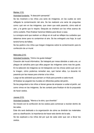 Martes 1/10:
Actividad fundante: ‘’A descubrir pensando’’
Se les mostrará a los niños una serie de imágenes, en las cuales se verá
reflejada la contaminación del aire. Se les realizará una serie de preguntas
como: qué ven en las imágenes, que creen que está pasando, cómo está el
aire, y la gente que lo respira. Después se charlará con los niños acerca de
cómo cuidarlo. Para finalizar haremos folletos para llevar a casa.
La consigna será que realicen un dibujo en el cuál se reflejen los cuidados que
debemos tener para no contaminar el aire. Se les entregará una hoja, la cual
tendrá forma de folleto.
Se les pedirá a los niños que traigan imágenes sobre la contaminación para la
confección de un mural.
Miércoles 2/10:
Actividad fundante: ‘’Cómo me gusta trabajar’’
Creación del mural informativo. Se trabajará por mesa dándole a cada una, un
pliegue de cartulina para que ellos peguen las imágenes como mas les guste.
En la selección de imágenes se irá trabajando con los chicos sobre qué ven en
la imagen, cómo podemos remediar eso, qué harían ellos. La docente irá
pasando por las mesas para orientar a los niños.
Luego se les solicitará que piensen un título para ponerle a cada mural.
Al finalizar se pegarán los murales en diferentes partes del jardín.
Se les preguntará a los niños si tienen ganas de empezar a cuidar el jardín, así
como vimos en las imágenes. Se les contará para finalizar el día la propuesta
de hacer cestos.
Jueves 3/10:
Actividad fundante: ‘’Manos a la obra, que divertido’’
Se iniciará con la confección de los cestos para comenzar a reciclar dentro de
las salas.
Este día será dedicado a la organización de cómo se dividirán los materiales
para su clasificación, la importancia de hacer esto dentro de la sala.
Se les explicará a los niños del por qué de cada color que van a llevar los
cestos.
 