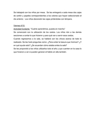 Se trabajará con los niños por mesa. Se les entregará a cada mesa dos cajas
de cartón y papeles correspondientes a los colores que hayan seleccionado el
día anterior. Los niños decorarán las cajas pintándolas con témpera.
Viernes 4/10:
Actividad fundante: ‘’Cuánto aprendimos, puesta en marcha’’
Se comenzará con la utilización de los cestos. Los niños irán a las demás
secciones a contar lo que hicieron y para qué van a servir esos cestos.
Cuando regresemos a la sala, se hablará con los chicos acerca de todo lo
realizado. Se les hará preguntas como: ¿Para evitar la basura que hicimos? ¿Y
en qué ayuda esto? ¿Se acuerdan cómo estaba antes la sala?
Se les propondrá a los niños utilizarlos todo el año y que cuenten en la casa lo
que hicieron a ver si pueden generar el hábito en ella también.
 