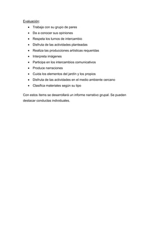 Evaluación:
• Trabaja con su grupo de pares
• Da a conocer sus opiniones
• Respeta los turnos de intercambio
• Disfruta de las actividades planteadas
• Realiza las producciones artísticas requeridas
• Interpreta imágenes
• Participa en los intercambios comunicativos
• Produce narraciones
• Cuida los elementos del jardín y los propios
• Disfruta de las actividades en el medio ambiente cercano
• Clasifica materiales según su tipo
Con estos ítems se desarrollará un informe narrativo grupal. Se pueden
destacar conductas individuales.
 