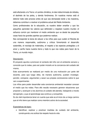 está afectando a la Tierra: el cambio climático, la tala indiscriminada de árboles,
el deshielo de los polos, y demás fenómenos. En nuestras manos está el
detener todo este proceso antes de que sea demasiado tarde y los maestros,
debemos contribuir a resolver el problema actual del Medio Ambiente.
Como profesionales de la educación, es nuestro deber enseñar y que los
pequeños aprendan los valores que defienden y respetan nuestro mundo: el
esfuerzo común por mantener el medio ambiente que va desde las pequeñas
cosas hacia los grandes aportes que podemos realizar.
Nos corresponde la tarea de educar a los niños para que cuiden el Planeta de
una manera responsable, autónoma y critica: fomentando el desarrollo
sostenible, el reciclaje de materiales, el respeto a las especies protegidas y el
amor y cariño hacia nuestra tierra y todo lo que nos rodea para hacer de la
Tierra, un mundo mejor.
Descripción:
El proyecto apunta a promover el contacto del niño con el ambiente cercano y
conocido que lo rodea, para así poder iniciarlo en la conciencia del cuidado del
mismo.
Este acercamiento se realizará por medio de una motivación por parte del
docente, para que luego ellos, de manera autónoma, puedan investigar,
percibir, comparar, argumentar y sacar sus propias conclusiones sobre lo que
van a experimentar.
Los niños para poder desarrollar esta conciencia ambiental necesitan conocer
el medio que los rodea. Para ello resulta necesario generar situaciones que
propicien y acerquen a los alumnos al cuidado del planeta, trabajando a través
del ejemplo; y que el aprendizaje sea continuo y compartido.
Es de vital importancia tener en cuenta que este es el inicio de un largo camino
que el niño tiene que realizar como miembro activo de la sociedad.
Expectativas de logro:
• Identificar, explicar y practicar medidas de cuidado del ambiente,
construyendo una actitud de respeto hacia la vida.
 