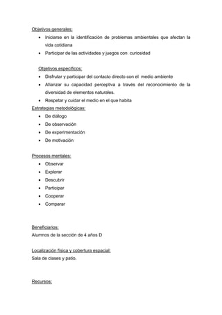 Objetivos generales:
• Iniciarse en la identificación de problemas ambientales que afectan la
vida cotidiana
• Participar de las actividades y juegos con curiosidad
Objetivos específicos:
• Disfrutar y participar del contacto directo con el medio ambiente
• Afianzar su capacidad perceptiva a través del reconocimiento de la
diversidad de elementos naturales.
• Respetar y cuidar el medio en el que habita
Estrategias metodológicas:
• De diálogo
• De observación
• De experimentación
• De motivación
Procesos mentales:
• Observar
• Explorar
• Descubrir
• Participar
• Cooperar
• Comparar
Beneficiarios:
Alumnos de la sección de 4 años D
Localización física y cobertura espacial:
Sala de clases y patio.
Recursos:
 