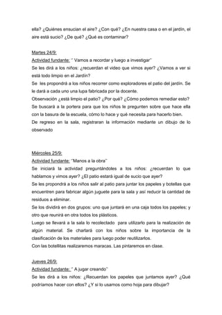 ella? ¿Quiénes ensucian el aire? ¿Con qué? ¿En nuestra casa o en el jardín, el
aire está sucio? ¿De qué? ¿Qué es contaminar?
Martes 24/9:
Actividad fundante: ‘’ Vamos a recordar y luego a investigar’’
Se les dirá a los niños: ¿recuerdan el video que vimos ayer? ¿Vamos a ver si
está todo limpio en el Jardín?
Se les propondrá a los niños recorrer como exploradores el patio del jardín. Se
le dará a cada uno una lupa fabricada por la docente.
Observación ¿está limpio el patio? ¿Por qué? ¿Cómo podemos remediar esto?
Se buscará a la portera para que los niños le pregunten sobre que hace ella
con la basura de la escuela, cómo lo hace y qué necesita para hacerlo bien.
De regreso en la sala, registraran la información mediante un dibujo de lo
observado
Miércoles 25/9:
Actividad fundante: ‘’Manos a la obra’’
Se iniciará la actividad preguntándoles a los niños: ¿recuerdan lo que
hablamos y vimos ayer? ¿El patio estará igual de sucio que ayer?
Se les propondrá a los niños salir al patio para juntar los papeles y botellas que
encuentren para fabricar algún juguete para la sala y así reducir la cantidad de
residuos a eliminar.
Se los dividirá en dos grupos: uno que juntará en una caja todos los papeles; y
otro que reunirá en otra todos los plásticos.
Luego se llevará a la sala lo recolectado para utilizarlo para la realización de
algún material. Se charlará con los niños sobre la importancia de la
clasificación de los materiales para luego poder reutilizarlos.
Con las botellitas realizaremos maracas. Las pintaremos en clase.
Jueves 26/9:
Actividad fundante: ‘’ A jugar creando’’
Se les dirá a los niños: ¿Recuerdan los papeles que juntamos ayer? ¿Qué
podríamos hacer con ellos? ¿Y si lo usamos como hoja para dibujar?
 