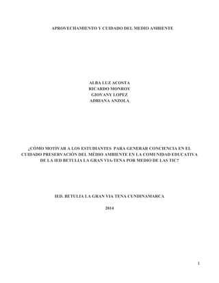 1
APROVECHAMIENTO Y CUIDADO DEL MEDIO AMBIENTE
ALBA LUZ ACOSTA
RICARDO MONROY
GIOVANY LOPEZ
ADRIANA ANZOLA
¿CÓMO MOTIVAR A LOS ESTUDIANTES PARA GENERAR CONCIENCIA EN EL
CUIDADO PRESERVACIÓN DEL MÉDIO AMBIENTE EN LA COMUNIDAD EDUCATIVA
DE LA IED BETULIA LA GRAN VIA-TENA POR MEDIO DE LAS TIC?
IED. BETULIA LA GRAN VIA TENA CUNDINAMARCA
2014
 