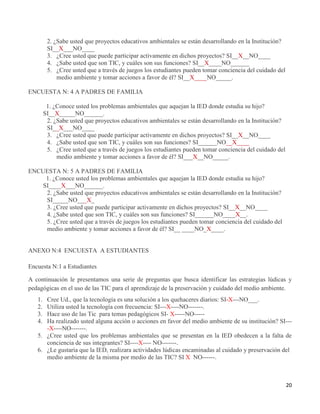 20
2. ¿Sabe usted que proyectos educativos ambientales se están desarrollando en la Institución?
SI__X___NO____
3. ¿Cree usted que puede participar activamente en dichos proyectos? SI__X__NO____
4. ¿Sabe usted que son TIC, y cuáles son sus funciones? SI__X____NO______
5. ¿Cree usted que a través de juegos los estudiantes pueden tomar conciencia del cuidado del
medio ambiente y tomar acciones a favor de él? SI__X____NO_____.
ENCUESTA N: 4 A PADRES DE FAMILIA
1. ¿Conoce usted los problemas ambientales que aquejan la IED donde estudia su hijo?
SI__X_____NO______.
2. ¿Sabe usted que proyectos educativos ambientales se están desarrollando en la Institución?
SI__X___NO____
3. ¿Cree usted que puede participar activamente en dichos proyectos? SI__X__NO____
4. ¿Sabe usted que son TIC, y cuáles son sus funciones? SI______NO__X____
5. ¿Cree usted que a través de juegos los estudiantes pueden tomar conciencia del cuidado del
medio ambiente y tomar acciones a favor de él? SI___X__NO_____.
ENCUESTA N: 5 A PADRES DE FAMILIA
1. ¿Conoce usted los problemas ambientales que aquejan la IED donde estudia su hijo?
SI____X___NO______.
2. ¿Sabe usted que proyectos educativos ambientales se están desarrollando en la Institución?
SI_____NO___X_
3. ¿Cree usted que puede participar activamente en dichos proyectos? SI__X__NO____
4. ¿Sabe usted que son TIC, y cuáles son sus funciones? SI______NO____X__.
5. ¿Cree usted que a través de juegos los estudiantes pueden tomar conciencia del cuidado del
medio ambiente y tomar acciones a favor de él? SI__ ____NO_X____.
ANEXO N:4 ENCUESTA A ESTUDIANTES
Encuesta N:1 a Estudiantes
A continuación le presentamos una serie de preguntas que busca identificar las estrategias lúdicas y
pedagógicas en el uso de las TIC para el aprendizaje de la preservación y cuidado del medio ambiente.
1. Cree Ud., que la tecnología es una solución a los quehaceres diarios: SI-X---NO___.
2. Utiliza usted la tecnología con frecuencia: SI---X----NO-------.
3. Hace uso de las Tic para temas pedagógicos SI- X-----NO-----
4. Ha realizado usted alguna acción o acciones en favor del medio ambiente de su institución? SI---
-X----NO-------.
5. ¿Cree usted que los problemas ambientales que se presentan en la IED obedecen a la falta de
conciencia de sus integrantes? SI----X---- NO-------.
6. ¿Le gustaría que la IED, realizara actividades lúdicas encaminadas al cuidado y preservación del
medio ambiente de la misma por medio de las TIC? SI X NO------.
 