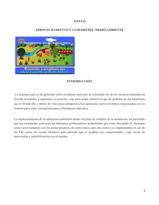 3
TITULO
APROVECHAMIENTO Y CUIDADO DEL MEDIO AMBIENTE
INTRODUCCIÓN
La amenaza que se ha generado sobre el planeta tierra por el irracional uso de los recursos naturales ha
llevado al hombre a replantear su posición, mas para poder sobrevivir que de disfrutar de los beneficios
que le brinda ella y dentro de esta nueva perspectiva han aparecido nuevos términos relacionados con su
entorno para sean conceptualizados y finalmente aplicados.
La implementación de la educación ambiental dentro del plan de estudios de la institución, ha permitido
que los estudiantes conozcan las diferentes problemáticas ambientales que están afectando el bienestar
como seres humanos con las malas prácticas de convivencia; por este motivo se implementara el uso de
las TIC como una ayuda educativa para permitir que se amplíen sus conocimientos y que sirvan de
motivación y sensibilización con el mismo.
 