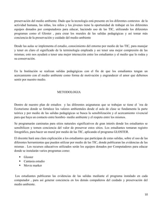 10
preservación del medio ambiente. Dado que la tecnología está presente en los diferentes contextos de la
actividad humana, las niñas, los niños y los jóvenes tiene la oportunidad de trabajar en los diferentes
equipos donados por computadores para educar, haciendo uso de las TIC, utilizando los diferentes
programas como el Gloster , para crear los murales de las salidas pedagógicas y así tomar más
conciencia de la preservación y cuidado del medio ambiente
Desde las aulas se implementa el estudio, conocimiento del entorno por medio de las TIC, para manejar
y tener en claro el significado de la terminología empleada y asi tener una mejor compresión de las
mismas; esto nos ayudará a tener una mejor interacción entre los estudiantes y el medio que lo rodea y
su conservación.
En la Institución se realizan salidas pedagógicas con el fin de que los estudiantes tengan un
acercamiento con el medio ambiente como forma de motivación y engrandecer el amor que debemos
sentir por nuestro medio.
METODOLOGIA
Dentro de nuestro plan de estudios y las diferentes asignaturas que se trabajan se tiene el ´rea de
Ecoturismo donde se fortalece los valores ambientales desde el aula de clase se fundamenta la parte
teórica y por medio de las salidas pedagógicas se busca la sensibilización y el acercamiento vivencial
para que haya un contacto entre hombre- medio ambiente y el respeto entre los mismos.
Se programarán caminatas para sitios naturales significativos de gran interés donde los estudiantes se
sensibilicen y tomen conciencia del valor de preservar estos sitios. Los estudiantes tomaran registro
fotográfico, para hacer un mural por medio de las TIC, aplicando el programa GLOSTER.
El docente hará una clara explicación a los estudiantes que participan de estas salidas, sobre el uso de las
diferentes herramientas que pueden utilizar por medio de las TIC, donde publicaran las evidencias de las
mismas . Los recursos educativos utilizados serán los equipos donados por Computadores para educar
donde se instalarán varios programas como:
 Gloster
 Cantasia estudio
 Movie marker
Los estudiantes publicaran las evidencias de las salidas mediante el programa instalado en cada
computador , para así generar conciencia en los demás compañeros del cuidado y preservación del
medio ambiente.
 