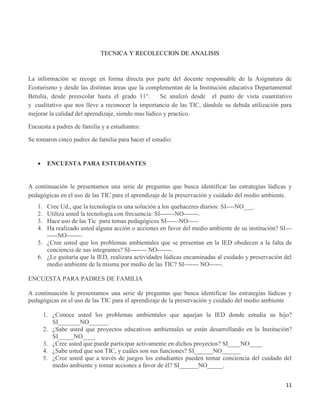 11
TECNICA Y RECOLECCION DE ANALISIS
La información se recoge en forma directa por parte del docente responsable de la Asignatura de
Ecoturismo y desde las distintas áreas que la complementan de la Institución educativa Departamental
Betulia, desde preescolar hasta el grado 11°. Se analizó desde el punto de vista cuantitativo
y cualitativo que nos lleve a reconocer la importancia de las TIC, dándole su debida utilización para
mejorar la calidad del aprendizaje, siendo mas lúdico y practico.
Encuesta a padres de familia y a estudiantes:
Se tomaron cinco padres de familia para hacer el estudio:
 ENCUESTA PARA ESTUDIANTES
A continuación le presentamos una serie de preguntas que busca identificar las estrategias lúdicas y
pedagógicas en el uso de las TIC para el aprendizaje de la preservación y cuidado del medio ambiente.
1. Cree Ud., que la tecnología es una solución a los quehaceres diarios: SI----NO___.
2. Utiliza usted la tecnología con frecuencia: SI-------NO-------.
3. Hace uso de las Tic para temas pedagógicos SI------NO-----
4. Ha realizado usted alguna acción o acciones en favor del medio ambiente de su institución? SI---
-----NO-------.
5. ¿Cree usted que los problemas ambientales que se presentan en la IED obedecen a la falta de
conciencia de sus integrantes? SI-------- NO-------.
6. ¿Le gustaría que la IED, realizara actividades lúdicas encaminadas al cuidado y preservación del
medio ambiente de la misma por medio de las TIC? SI------- NO------.
ENCUESTA PARA PADRES DE FAMILIA
A continuación le presentamos una serie de preguntas que busca identificar las estrategias lúdicas y
pedagógicas en el uso de las TIC para el aprendizaje de la preservación y cuidado del medio ambiente
1. ¿Conoce usted los problemas ambientales que aquejan la IED donde estudia su hijo?
SI_______NO______.
2. ¿Sabe usted que proyectos educativos ambientales se están desarrollando en la Institución?
SI_____NO____
3. ¿Cree usted que puede participar activamente en dichos proyectos? SI____NO____
4. ¿Sabe usted que son TIC, y cuáles son sus funciones? SI______NO______
5. ¿Cree usted que a través de juegos los estudiantes pueden tomar conciencia del cuidado del
medio ambiente y tomar acciones a favor de él? SI______NO_____.
 