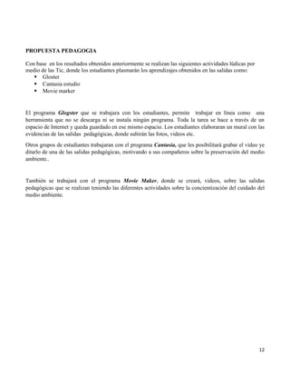 12
PROPUESTA PEDAGOGIA
Con base en los resultados obtenidos anteriormente se realizan las siguientes actividades lúdicas por
medio de las Tic, donde los estudiantes plasmarán los aprendizajes obtenidos en las salidas como:
 Gloster
 Cantasia estudio
 Movie marker
El programa Glogster que se trabajara con los estudiantes, permite trabajar en línea como una
herramienta que no se descarga ni se instala ningún programa. Toda la tarea se hace a través de un
espacio de Internet y queda guardado en ese mismo espacio. Los estudiantes elaboraran un mural con las
evidencias de las salidas pedagógicas, donde subirán las fotos, videos etc.
Otros grupos de estudiantes trabajaran con el programa Cantasia, que les posibilitará grabar el video ye
ditarlo de una de las salidas pedagógicas, motivando a sus compañeros sobre la preservación del medio
ambiente..
También se trabajará con el programa Movie Maker, donde se creará, videos, sobre las salidas
pedagógicas que se realizan teniendo las diferentes actividades sobre la concientización del cuidado del
medio ambiente.
 