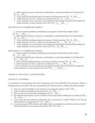 20
2. ¿Sabe usted que proyectos educativos ambientales se están desarrollando en la Institución?
SI__X___NO____
3. ¿Cree usted que puede participar activamente en dichos proyectos? SI__X__NO____
4. ¿Sabe usted que son TIC, y cuáles son sus funciones? SI__X____NO______
5. ¿Cree usted que a través de juegos los estudiantes pueden tomar conciencia del cuidado del
medio ambiente y tomar acciones a favor de él? SI__X____NO_____.
ENCUESTA N: 4 A PADRES DE FAMILIA
1. ¿Conoce usted los problemas ambientales que aquejan la IED donde estudia su hijo?
SI__X_____NO______.
2. ¿Sabe usted que proyectos educativos ambientales se están desarrollando en la Institución?
SI__X___NO____
3. ¿Cree usted que puede participar activamente en dichos proyectos? SI__X__NO____
4. ¿Sabe usted que son TIC, y cuáles son sus funciones? SI______NO__X____
5. ¿Cree usted que a través de juegos los estudiantes pueden tomar conciencia del cuidado del
medio ambiente y tomar acciones a favor de él? SI___X__NO_____.
ENCUESTA N: 5 A PADRES DE FAMILIA
1. ¿Conoce usted los problemas ambientales que aquejan la IED donde estudia su hijo?
SI____X___NO______.
2. ¿Sabe usted que proyectos educativos ambientales se están desarrollando en la Institución?
SI_____NO___X_
3. ¿Cree usted que puede participar activamente en dichos proyectos? SI__X__NO____
4. ¿Sabe usted que son TIC, y cuáles son sus funciones? SI______NO____X__.
5. ¿Cree usted que a través de juegos los estudiantes pueden tomar conciencia del cuidado del
medio ambiente y tomar acciones a favor de él? SI__ ____NO_X____.
ANEXO N:4 ENCUESTA A ESTUDIANTES
Encuesta N:1 a Estudiantes
A continuación le presentamos una serie de preguntas que busca identificar las estrategias lúdicas y
pedagógicas en el uso de las TIC para el aprendizaje de la preservación y cuidado del medio ambiente.
1. Cree Ud., que la tecnología es una solución a los quehaceres diarios: SI-X---NO___.
2. Utiliza usted la tecnología con frecuencia: SI---X----NO-------.
3. Hace uso de las Tic para temas pedagógicos SI- X-----NO-----
4. Ha realizado usted alguna acción o acciones en favor del medio ambiente de su institución? SI---
-X----NO-------.
5. ¿Cree usted que los problemas ambientales que se presentan en la IED obedecen a la falta de
conciencia de sus integrantes? SI----X---- NO-------.
6. ¿Le gustaría que la IED, realizara actividades lúdicas encaminadas al cuidado y preservación del
medio ambiente de la misma por medio de las TIC? SI X NO------.
 
