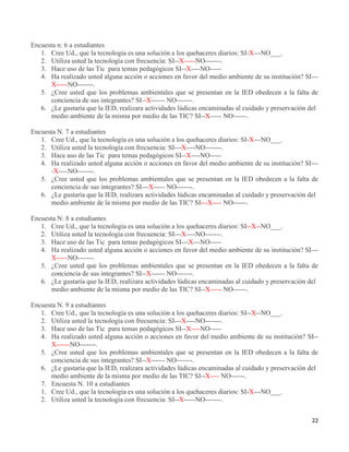 22
Encuesta n: 6 a estudiantes
1. Cree Ud., que la tecnología es una solución a los quehaceres diarios: SI-X---NO___.
2. Utiliza usted la tecnología con frecuencia: SI--X-----NO-------.
3. Hace uso de las Tic para temas pedagógicos SI--X----NO-----
4. Ha realizado usted alguna acción o acciones en favor del medio ambiente de su institución? SI---
X-----NO-------.
5. ¿Cree usted que los problemas ambientales que se presentan en la IED obedecen a la falta de
conciencia de sus integrantes? SI--X------ NO-------.
6. ¿Le gustaría que la IED, realizara actividades lúdicas encaminadas al cuidado y preservación del
medio ambiente de la misma por medio de las TIC? SI--X----- NO------.
Encuesta N. 7 a estudiantes
1. Cree Ud., que la tecnología es una solución a los quehaceres diarios: SI-X---NO___.
2. Utiliza usted la tecnología con frecuencia: SI---X----NO-------.
3. Hace uso de las Tic para temas pedagógicos SI--X----NO-----
4. Ha realizado usted alguna acción o acciones en favor del medio ambiente de su institución? SI---
-X----NO-------.
5. ¿Cree usted que los problemas ambientales que se presentan en la IED obedecen a la falta de
conciencia de sus integrantes? SI---X----- NO-------.
6. ¿Le gustaría que la IED, realizara actividades lúdicas encaminadas al cuidado y preservación del
medio ambiente de la misma por medio de las TIC? SI---X---- NO------.
Encuesta N: 8 a estudiantes
1. Cree Ud., que la tecnología es una solución a los quehaceres diarios: SI--X--NO___.
2. Utiliza usted la tecnología con frecuencia: SI---X----NO-------.
3. Hace uso de las Tic para temas pedagógicos SI---X---NO-----
4. Ha realizado usted alguna acción o acciones en favor del medio ambiente de su institución? SI---
X-----NO-------.
5. ¿Cree usted que los problemas ambientales que se presentan en la IED obedecen a la falta de
conciencia de sus integrantes? SI--X------ NO-------.
6. ¿Le gustaría que la IED, realizara actividades lúdicas encaminadas al cuidado y preservación del
medio ambiente de la misma por medio de las TIC? SI--X----- NO------.
Encuesta N. 9 a estudiantes
1. Cree Ud., que la tecnología es una solución a los quehaceres diarios: SI--X--NO___.
2. Utiliza usted la tecnología con frecuencia: SI---X----NO-------.
3. Hace uso de las Tic para temas pedagógicos SI--X----NO-----
4. Ha realizado usted alguna acción o acciones en favor del medio ambiente de su institución? SI--
X------NO-------.
5. ¿Cree usted que los problemas ambientales que se presentan en la IED obedecen a la falta de
conciencia de sus integrantes? SI--X------ NO-------.
6. ¿Le gustaría que la IED, realizara actividades lúdicas encaminadas al cuidado y preservación del
medio ambiente de la misma por medio de las TIC? SI--X---- NO------.
7. Encuesta N. 10 a estudiantes
1. Cree Ud., que la tecnología es una solución a los quehaceres diarios: SI-X---NO___.
2. Utiliza usted la tecnología con frecuencia: SI--X-----NO-------.
 