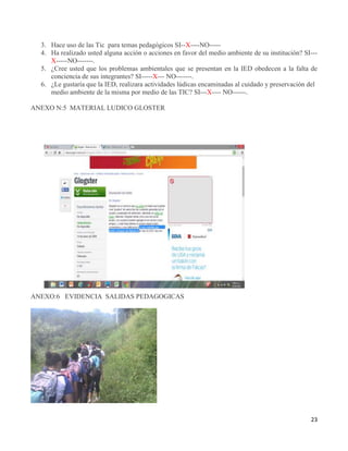 23
3. Hace uso de las Tic para temas pedagógicos SI--X----NO-----
4. Ha realizado usted alguna acción o acciones en favor del medio ambiente de su institución? SI---
X-----NO-------.
5. ¿Cree usted que los problemas ambientales que se presentan en la IED obedecen a la falta de
conciencia de sus integrantes? SI-----X--- NO-------.
6. ¿Le gustaría que la IED, realizara actividades lúdicas encaminadas al cuidado y preservación del
medio ambiente de la misma por medio de las TIC? SI---X---- NO------.
ANEXO N:5 MATERIAL LUDICO GLOSTER
ANEXO:6 EVIDENCIA SALIDAS PEDAGOGICAS
 
