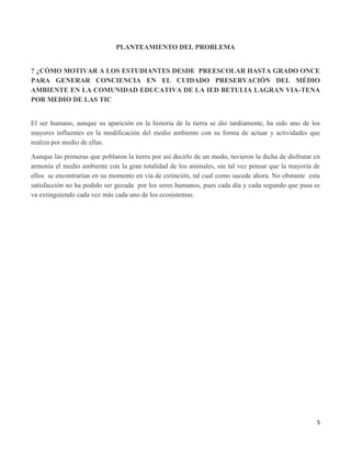 5
PLANTEAMIENTO DEL PROBLEMA
? ¿CÓMO MOTIVAR A LOS ESTUDIANTES DESDE PREESCOLAR HASTA GRADO ONCE
PARA GENERAR CONCIENCIA EN EL CUIDADO PRESERVACIÓN DEL MÉDIO
AMBIENTE EN LA COMUNIDAD EDUCATIVA DE LA IED BETULIA LAGRAN VIA-TENA
POR MEDIO DE LAS TIC
El ser humano, aunque su aparición en la historia de la tierra se dio tardíamente, ha sido uno de los
mayores influentes en la modificación del medio ambiente con su forma de actuar y actividades que
realiza por medio de ellas.
Aunque las primeras que poblaron la tierra por así decirlo de un modo, tuvieron la dicha de disfrutar en
armonía el medio ambiente con la gran totalidad de los animales, sin tal vez pensar que la mayoría de
ellos se encontrarían en su momento en vía de extinción, tal cual como sucede ahora. No obstante esta
satisfacción no ha podido ser gozada por los seres humanos, pues cada día y cada segundo que pasa se
va extinguiendo cada vez más cada uno de los ecosistemas.
 
