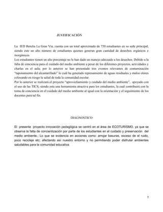 7
JUSTIFICACIÓN
La IED Betulia La Gran Vía, cuenta con un total aproximado de 750 estudiantes en su sede principal,
siendo este un alto número de estudiantes quienes generan gran cantidad de desechos orgánicos e
inorgánicos.
Los estudiantes tienen un alto porcentaje no le han dado un manejo adecuado a los desechos. Debido a la
falta de conciencia para el cuidado del medio ambiente a pesar de los diferentes proyectos, actividades y
charlas en el aula; por lo anterior se han presentado tres eventos relevantes de contaminación
“taponamiento del alcantarillado” lo cuál ha generado represamiento de aguas residuales y malos olores
colocando en riesgo la salud de toda la comunidad escolar.
Por lo anterior se realizará el proyecto “aprovechamiento y cuidado del medio ambiente”, apoyado con
el uso de las TICS; siendo esta una herramienta atractiva para los estudiantes, la cual contribuirá con la
toma de conciencia en el cuidado del medio ambiente al igual con la orientación y el seguimiento de los
docentes para tal fin.
DIAGNOSTICO
El presente proyecto innovación pedagógica se centró en el área de ECOTURISMO, ya que se
observa la falta de concientización por parte de los estudiantes en el cuidado y preservación del
medio ambiente.; Lo que se evidencia en acciones como: arrojar basuras, exceso de el ruido,
poco reciclaje etc; afectando así nuestro entorno y no permitiendo poder disfrutar ambientes
saludables para la comunidad educativa.
 