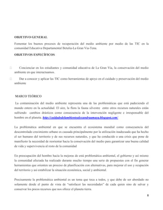 8
OBJETIVO GENERAL
Fomentar los buenos procesos de recuperación del medio ambiente por medio de las TIC en la
comunidad Educativa Departamental Betulia-La Gran Via-Tena.
OBJETIVOS ESPECÍFICOS
Concienciar en los estudiantes y comunidad educativa de La Gran Via, la conservación del medio
ambiente en que interactuamos.
Dar a conocer y aplicar las TIC como herramientas de apoyo en el cuidado y preservación del medio
ambiente
MARCO TEÓRICO
La contaminación del medio ambiente representa una de las problemáticas que está padeciendo el
mundo entero en la actualidad. El aire, la flora la fauna silvestre entre otros recursos naturales están
sufriendo cambios drásticos como consecuencia de la intervención negligente e irresponsable del
hombre en el planeta. http://cuidadodelambientealexandraamaya.blogspot.com/
La problemática ambiental en que se encuentra el ecosistema mundial como consecuencia del
descontrolado crecimiento urbano es causada principalmente por la utilización inadecuada que ha hecho
el ser humano del territorio y de sus recursos naturales, y que ha conducido a una crisis que pone de
manifiesto la necesidad de reorientar hacia la conservación del medio para garantizar una buena calidad
de vida y supervivencia al resto de la comunidad
En preocupación del hombre hacia la mejoras de está problemática ambiental, el gobierno y así mismo
la comunidad afectada ha realizado durante mucho tiempo una serie de propuestas con el fin generar
herramientas que orienten un proceso de planificación con alternativas, para mejorar el uso y ocupación
del territorio y así estabilizar la situación económica, social y ambiental.
Precisamente la problemática ambiental es un tema que toca a todos, y que debe de ser abordado no
solamente desde el punto de vista de “satisfacer las necesidades” de cada quien sino de salvar y
conservar los pocos recursos que nos ofrece el planeta tierra.
 