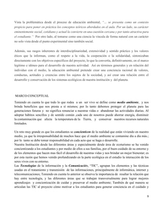 9
Vista la problemática desde el proceso de educación ambiental, “… se presenta como un contexto
propicio para poner en práctica los conceptos teóricos abordados en el aula. Por un lado, su carácter
eminentemente social, cotidiano y actual la convierte en una cuestión cercana y por tanto atractiva para
el estudiante.” Por otro lado, al tomarse como una ciencia la vincula de forma natural con un carácter
no solo vista desde el punto experimental sino también social.
Además, sus rasgos inherentes de interdisciplinariedad, extensividad y sentido práctico y los valores
éticos que la informan, como el respeto a la vida, la cooperación o la solidaridad, sintonizaban
directamente con los objetivos específicos del proyecto, lo que la convertía, definitivamente, en el marco
legítimo e idóneo para el desarrollo de nuestra actividad. Así en términos generales y en relación del
individuo con el medio, la educación ambiental pretende crear una conciencia racional de valores,
conductas, actitudes y creencias entre los sujetos de la sociedad, y así crear una relación entre el
desarrollo y conservación de los sistemas ecológicos de nuestra institución y del planeta.
MARCO CONCEPTUAL
Teniendo en cuenta lo que todo lo que rodea a un ser vivo se define como medio ambiente, y nos
brinda beneficios que nos presta a sí mismos; por lo tanto debemos proteger el planeta para las
generaciones futuras y no significa renunciar a nuestras vidas o abandonar las actividades diarias. Al
adoptar hábitos sencillos y de sentido común ,cada uno de nosotros puede ahorrar energía, disminuir
la contaminación que afecta la temperatura de la Tierra, y conservar nuestros recursos naturales
limitados.
Un reto muy grande es que los estudiantes se concienticen de la realidad que están viviendo en nuestro
medio, ya que la irresponsabilidad de muchos hace que el medio ambiente se contamine día a día más.;
por lo tanto se debe tomar responsabilidad en cada acto que se haga o desarrolle.
Nuestra Institución desde las diferentes áreas y especialmente desde área de ecoturismo se ha venido
concientizando a los estudiantes y por medio de ellos a sus familias, por el buen cuidado de su entorno y
de los elementos que hacen mas fácil el desarrollo de nuestras vidas y nos brindar un mejor bienestar; es
por esta razón que hemos venido profundizando en la parte ecológica en el estudio la interacción de los
seres vivos con su entorno.
Las Tecnologías de la información y la Comunicación, “TIC”, agrupan los elementos y las técnicas
usadas en el tratamiento y transmisión de las informaciones, principalmente de informática, internet y
telecomunicaciones; Teniendo en cuenta lo anterior se observa la importancia de resaltar la relación que
hay entre tecnología, y las diferentes áreas que se trabajan transversalmente para lograr mejores
aprendizajes y concientización de cuidar y preservar el medio ambiente; También de qué manera se
articulan las TIC al proyecto cómo motivar a los estudiantes para generar conciencia en el cuidado y
 
