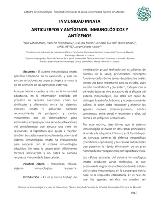 pág. 1
Catedra de Inmunología - Facultad Ciencias de la Salud. Universidad Técnica de Manabí.
Catedra de Inmunología, Escuela de Laboratorio Clinico, Facultad Ciencias de la Salud. Universidad Técnica de Manabí.
Alergia, tos recurrente, covid-19, dolor articular, asma, artritis,artrosis, dr. Jorge cañarte alcivar, defensas, inmunólogo,
INMUNIDAD INNATA
ANTICUERPOS Y ANTÍGENOS. INMUNOLÓGICOS Y
ANTÍGENOS
(YULY ZAMBRANO)1
, (LORENA HERNANDEZ)2
, (EVELYN MORA)3
, (CARLOS CUETO)4
, (ERICK BRAVO)5
,
(ARIEL REYES)6
, Jorge Cañarte Alcívar2-3
1Estudiantes de la Escuela de Laboratorio Clínico. Facultad de Ciencias de la Salud. Universidad Técnica de Manabí,
Portoviejo – Manabí – Ecuador
2Docente Investigador. Facultad Ciencias de la Salud. Universidad Técnica de Manabí. Portoviejo – Manabí – Ecuador
3Medico especialista en Inmunología Clínica, StemMedic, Manta – Manabí – Ecuador.
Resumen. - El sistema inmunológico innato
apareció temprano en la evolución, y casi no
existen variaciones, es la que protege a la mayoría
de los animales de las agresiones externas.
Aunque tiende a centrarse más en la inmunidad
adaptativa, en la información detallada del
proyecto se repasan cuestiones como las
similitudes y diferencias entre los sistemas
inmunes innato y adquirido, también
reconocimiento de patógenos y ciertos
mecanismos que se desencadenan para
eliminarlos, empieza por una serie de activaciones
del complemento que ejecuta una serie de
respuestas, la fagocitosis que ayuda a mejorar
también tras activarse el complemento, además el
sistema inmunológico innato ha evolucionado
para cooperar con el sistema inmunológico
adquirido. Sin esto, la cooperación difícilmente
formará anticuerpos y no habrá la llamada
respuesta inmune de la base celular.
Palabras claves. – Inmunidad, células,
sistema inmunológico, respuesta.
Introducción. - En el presente trabajo de
investigación grupal realizado por estudiantes de
ciencias de la salud, presentamos conceptos
fundamentados de los temas descritos, los cuales
tienen una base importante para su estudio, pues
en este mundo hostil y placentero, toda persona o
de hecho todo ser vivo es cautivo de la eficacia del
sistema inmunológico, que debe ser capaz de
distinguir lo extraño, lo bueno y lo potencialmente
dañino. Es decir, debe reconocer y eliminar los
agentes nocivos (microorganismos, células
cancerosas, entre otros) y responder a ellos, así
como a los antígenos ambientales.
Por este motivo, describimos que el sistema
inmunológico se divide en dos ramas principales:
la innata y la adquirida. El innato está formado por
las llamadas barreras de defensa inespecíficas
(membranas epiteliales) y las células subyacentes
que permiten la rápida eliminación de un gran
número de microorganismos por fagocitosis y lisis.
Las células activadas del sistema inmunológico
innato producen varias moléculas, lo que
promueve la migración y activación de más células
del sistema inmunológico en la sangre que son la
base de la respuesta inflamatoria. En el caso de
que los agentes extraños no puedan ser
 